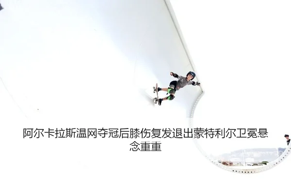 阿尔卡拉斯温网夺冠后膝伤复发退出蒙特利尔卫冕悬念重重
