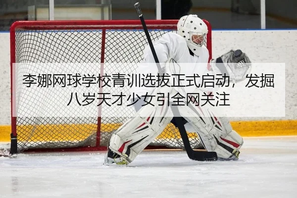 李娜网球学校青训选拔正式启动，发掘八岁天才少女引全网关注